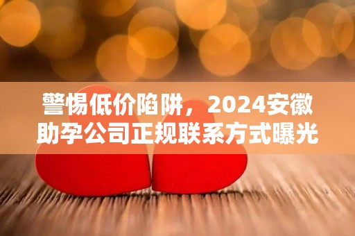警惕低价陷阱，2024安徽助孕公司正规联系方式曝光