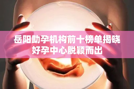 岳阳助孕机构前十榜单揭晓好孕中心脱颖而出