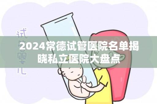 2024常德试管医院名单揭晓私立医院大盘点