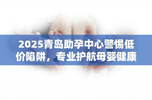2025青岛助孕中心警惕低价陷阱，专业护航母婴健康