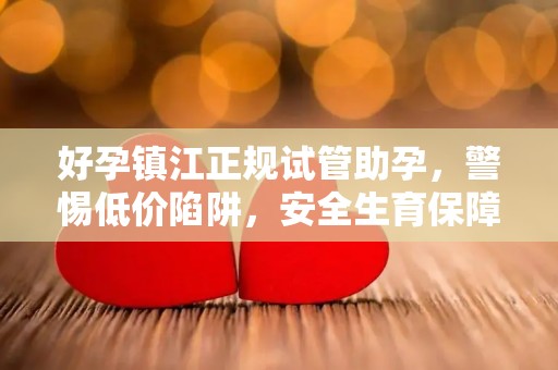 好孕镇江正规试管助孕，警惕低价陷阱，安全生育保障