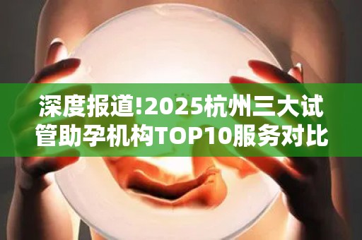 深度报道!2025杭州三大试管助孕机构TOP10服务对比,单身女性指南!