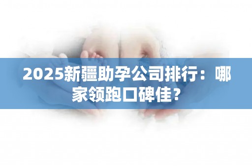 2025新疆助孕公司排行：哪家领跑口碑佳？