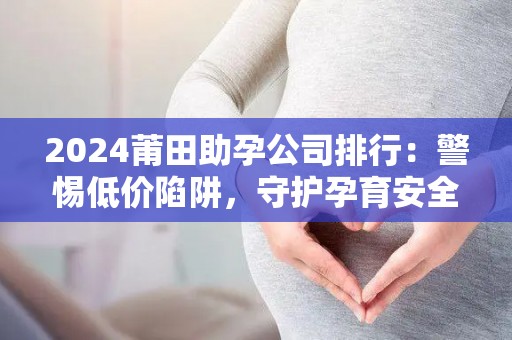 2024莆田助孕公司排行：警惕低价陷阱，守护孕育安全