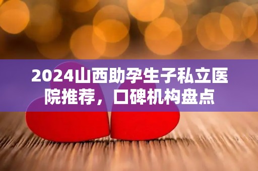 2024山西助孕生子私立医院推荐，口碑机构盘点