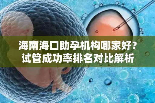 海南海口助孕机构哪家好？试管成功率排名对比解析