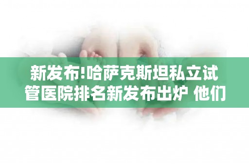 新发布!哈萨克斯坦私立试管医院排名新发布出炉 他们成功率真的很高吗？