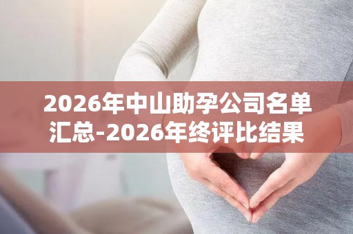 2026年中山助孕公司名单汇总-2026年终评比结果