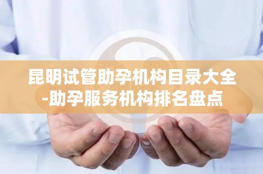 昆明试管助孕机构目录大全-助孕服务机构排名盘点