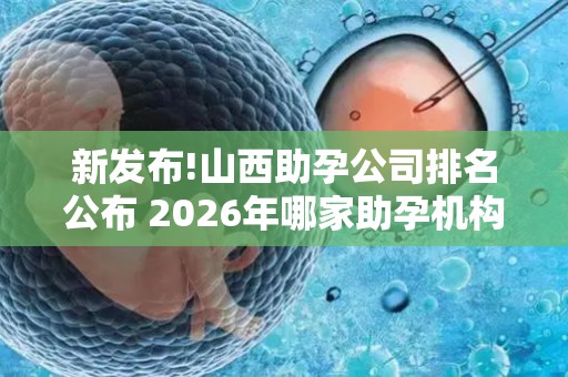 新发布!山西助孕公司排名公布 2026年哪家助孕机构口碑好值得考虑？