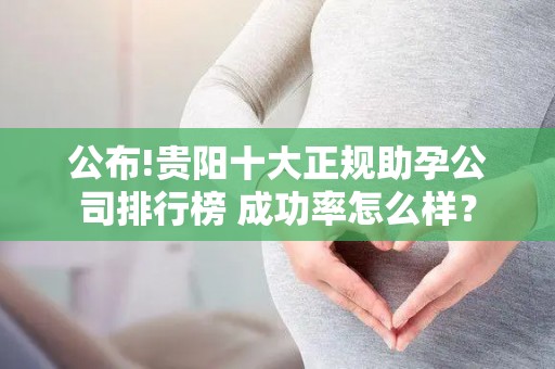 公布!贵阳十大正规助孕公司排行榜 成功率怎么样？