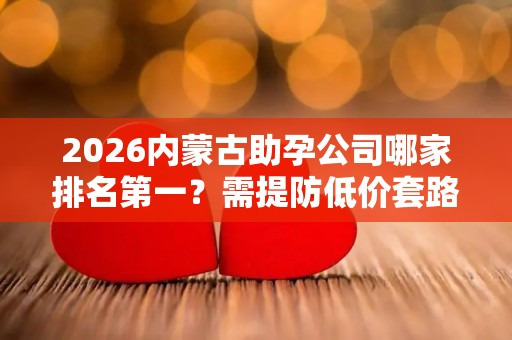 2026内蒙古助孕公司哪家排名第一？需提防低价套路
