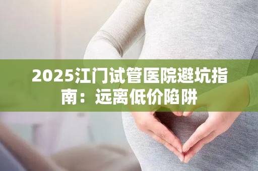2025江门试管医院避坑指南：远离低价陷阱