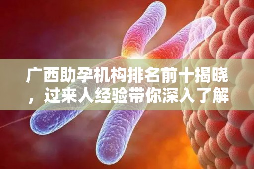 广西助孕机构排名前十揭晓，过来人经验带你深入了解