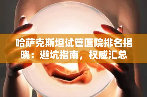 哈萨克斯坦试管医院排名揭晓：避坑指南，权威汇总