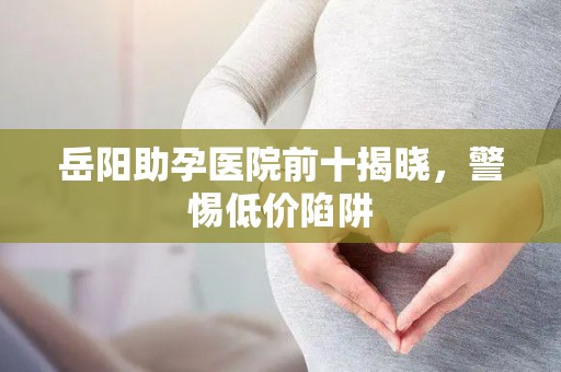 岳阳助孕医院前十揭晓，警惕低价陷阱