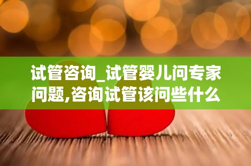 试管咨询_试管婴儿问专家问题,咨询试管该问些什么问题