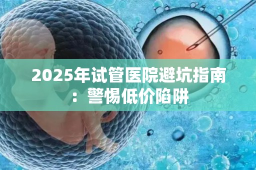 2025年试管医院避坑指南：警惕低价陷阱