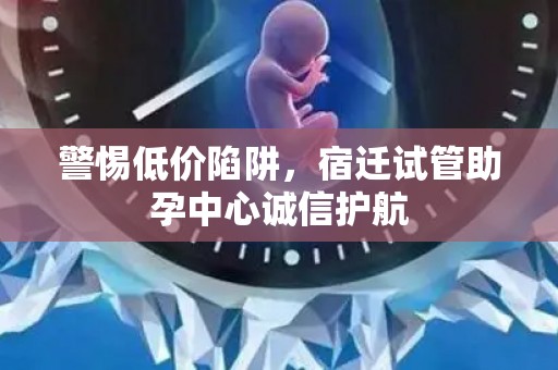 警惕低价陷阱，宿迁试管助孕中心诚信护航