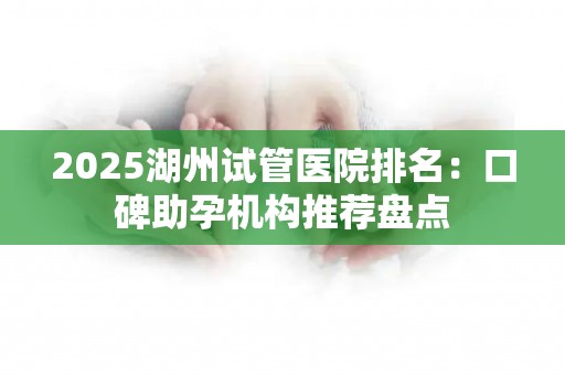 2025湖州试管医院排名：口碑助孕机构推荐盘点