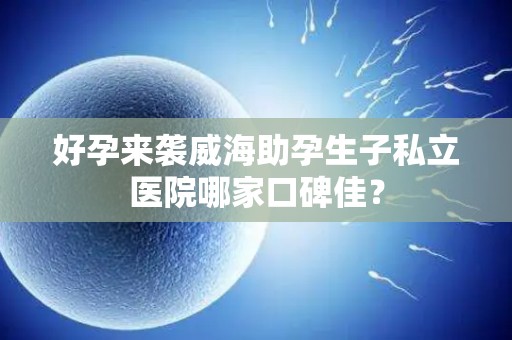 好孕来袭威海助孕生子私立医院哪家口碑佳？