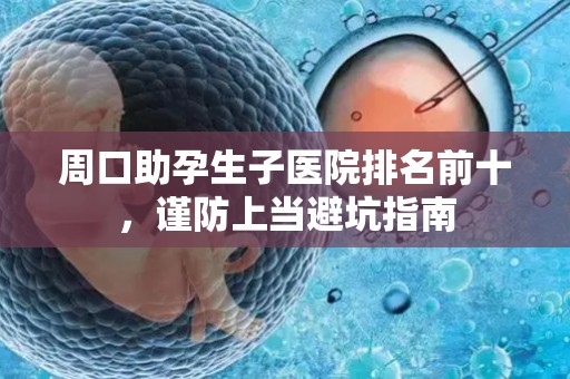 周口助孕生子医院排名前十，谨防上当避坑指南