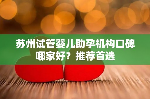 苏州试管婴儿助孕机构口碑哪家好？推荐首选