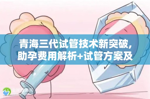 青海三代试管技术新突破,助孕费用解析+试管方案及生孩子选择!