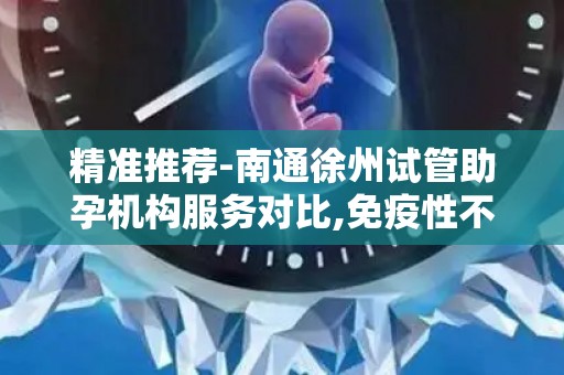 精准推荐-南通徐州试管助孕机构服务对比,免疫性不孕的突破路径
