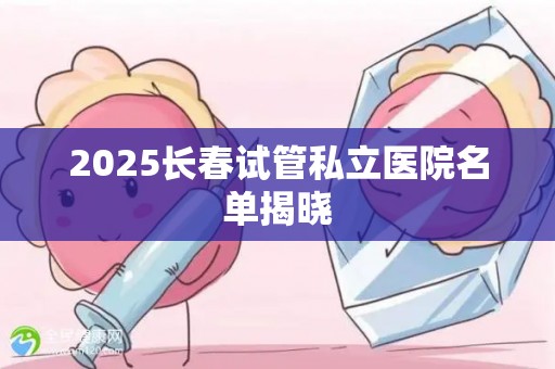 2025长春试管私立医院名单揭晓