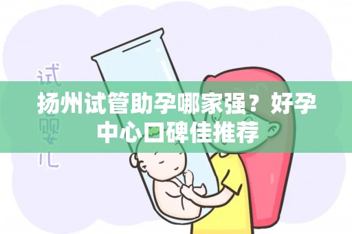 扬州试管助孕哪家强？好孕中心口碑佳推荐