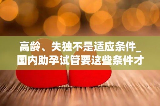 高龄、失独不是适应条件_国内助孕试管要这些条件才能做