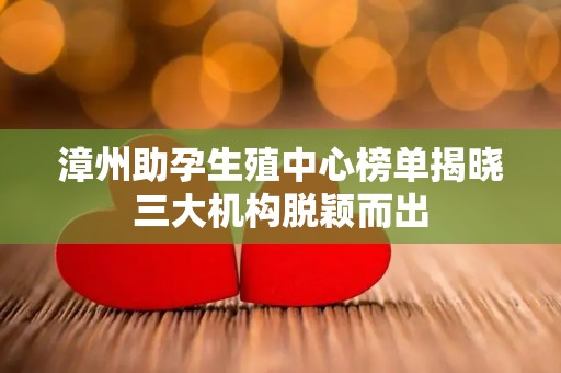 漳州助孕生殖中心榜单揭晓三大机构脱颖而出