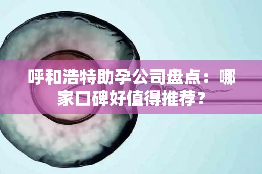 呼和浩特助孕公司盘点：哪家口碑好值得推荐？