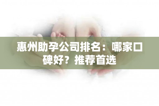 惠州助孕公司排名：哪家口碑好？推荐首选