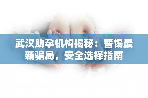 武汉助孕机构揭秘：警惕最新骗局，安全选择指南