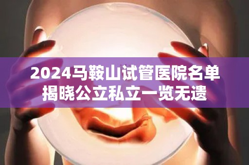 2024马鞍山试管医院名单揭晓公立私立一览无遗