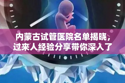 内蒙古试管医院名单揭晓，过来人经验分享带你深入了解