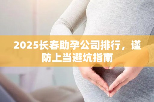 2025长春助孕公司排行，谨防上当避坑指南