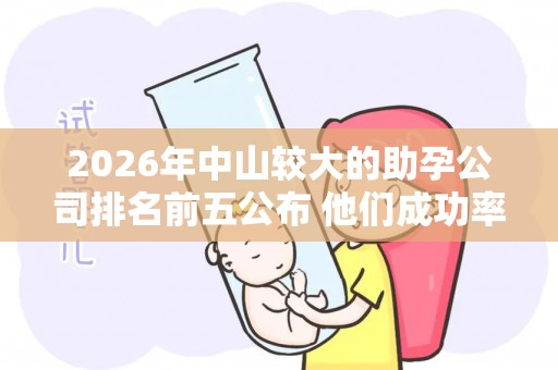 2026年中山较大的助孕公司排名前五公布 他们成功率真的很高吗？