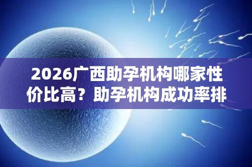 2026广西助孕机构哪家性价比高？助孕机构成功率排名分享