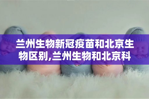 兰州生物新冠疫苗和北京生物区别,兰州生物和北京科兴哪个好？兰州生物新冠疫苗保护率