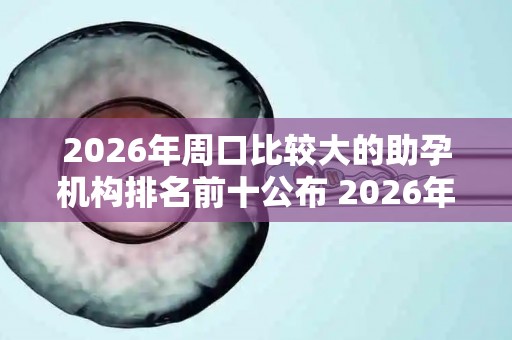 2026年周口比较大的助孕机构排名前十公布 2026年终评比结果
