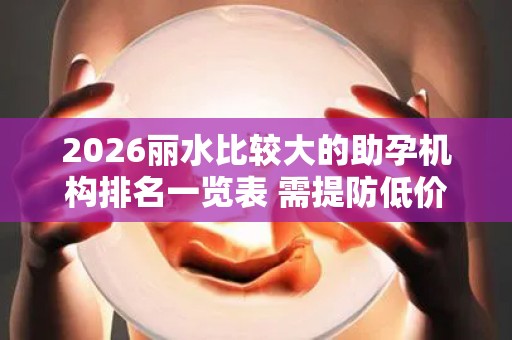 2026丽水比较大的助孕机构排名一览表 需提防低价套路