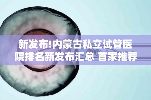 新发布!内蒙古私立试管医院排名新发布汇总 首家推荐,助您省钱省心