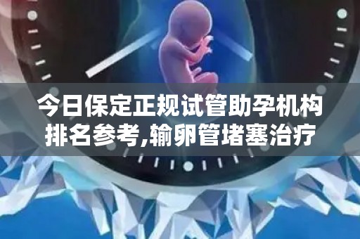 今日保定正规试管助孕机构排名参考,输卵管堵塞治疗、河北地区指南