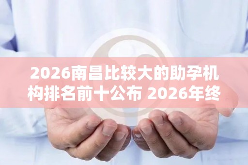 2026南昌比较大的助孕机构排名前十公布 2026年终评比结果