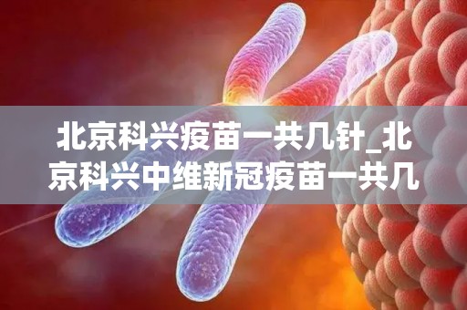 北京科兴疫苗一共几针_北京科兴中维新冠疫苗一共几针？(1)