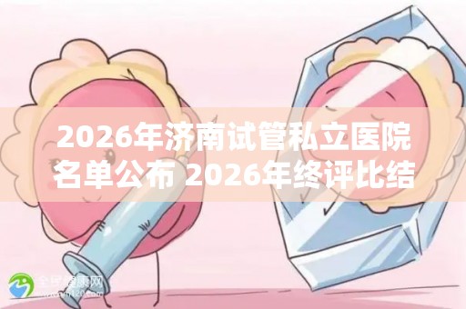 2026年济南试管私立医院名单公布 2026年终评比结果