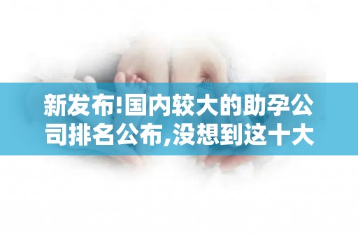 新发布!国内较大的助孕公司排名公布,没想到这十大助孕机构上榜!